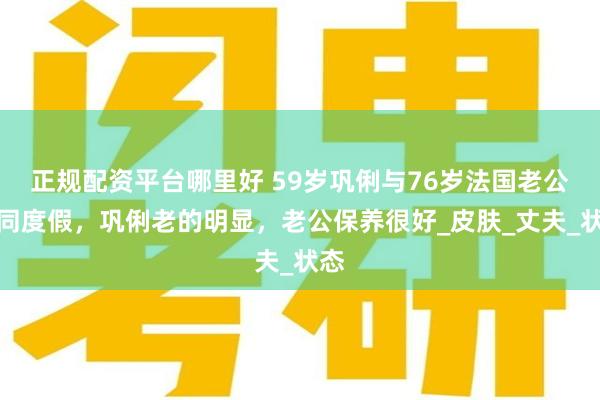正规配资平台哪里好 59岁巩俐与76岁法国老公共同度假，巩俐老的明显，老公保养很好_皮肤_丈夫_状态
