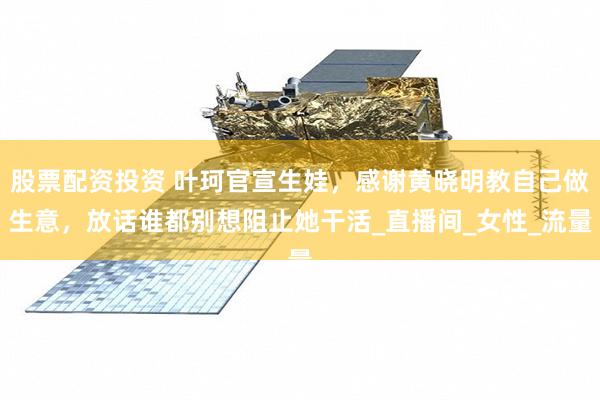 股票配资投资 叶珂官宣生娃，感谢黄晓明教自己做生意，放话谁都别想阻止她干活_直播间_女性_流量