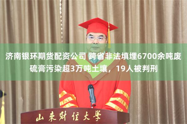 济南银环期货配资公司 跨省非法填埋6700余吨废硫膏污染超3万吨土壤，19人被判刑