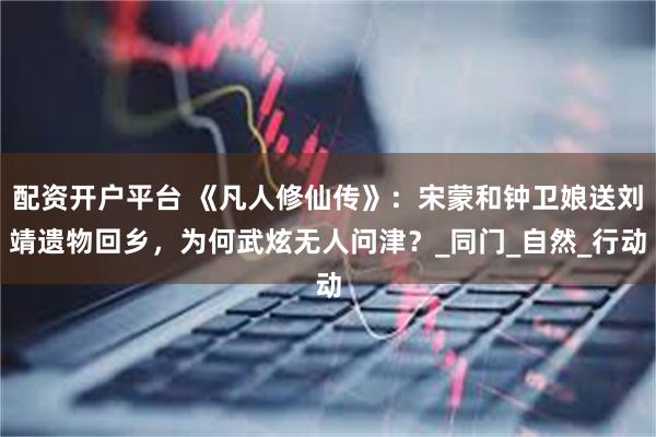 配资开户平台 《凡人修仙传》：宋蒙和钟卫娘送刘靖遗物回乡，为何武炫无人问津？_同门_自然_行动