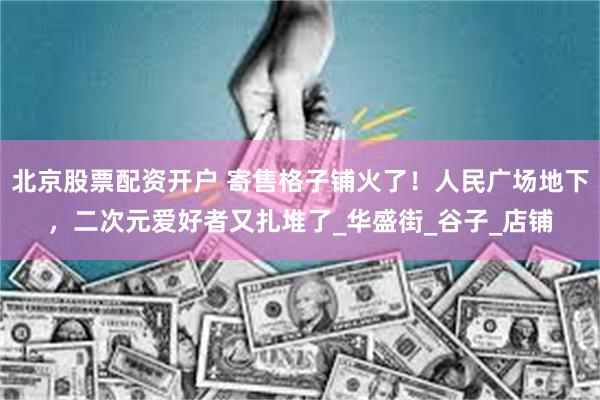 北京股票配资开户 寄售格子铺火了！人民广场地下，二次元爱好者又扎堆了_华盛街_谷子_店铺