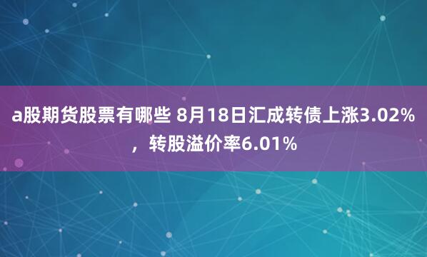 a股期货股票有哪些 8月18日汇成转债上涨3.02%，转股溢价率6.01%
