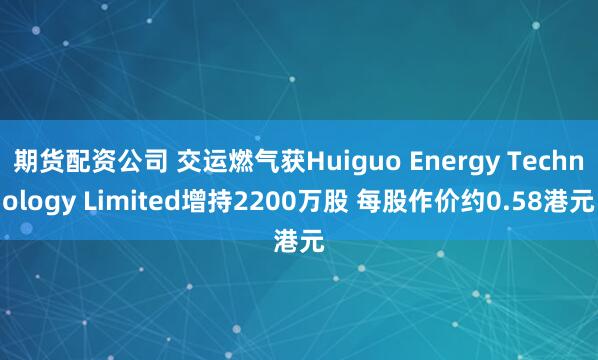期货配资公司 交运燃气获Huiguo Energy Technology Limited增持2200万股 每股作价约0.58港元