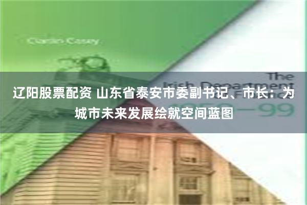 辽阳股票配资 山东省泰安市委副书记、市长：为城市未来发展绘就空间蓝图