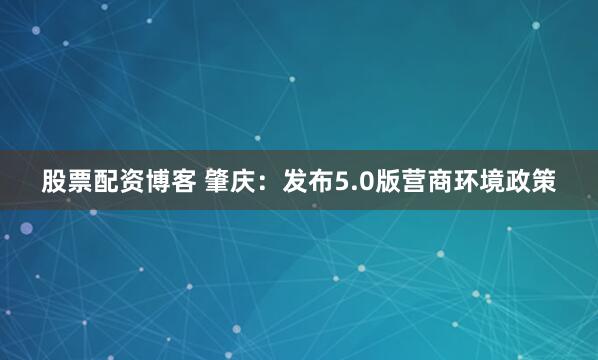 股票配资博客 肇庆：发布5.0版营商环境政策
