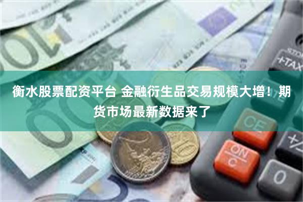 衡水股票配资平台 金融衍生品交易规模大增！期货市场最新数据来了