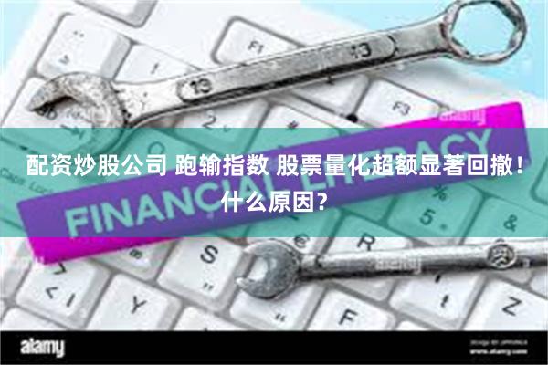 配资炒股公司 跑输指数 股票量化超额显著回撤！什么原因？