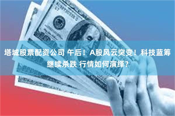 塔城股票配资公司 午后！A股风云突变！科技蓝筹继续杀跌 行情如何演绎？