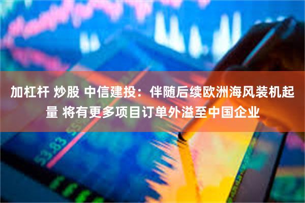 加杠杆 炒股 中信建投：伴随后续欧洲海风装机起量 将有更多项目订单外溢至中国企业