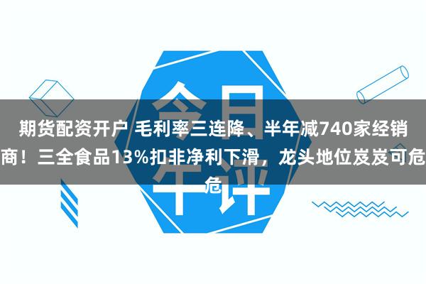 期货配资开户 毛利率三连降、半年减740家经销商!三全食品13%扣非净利下滑,龙头地位岌岌可危